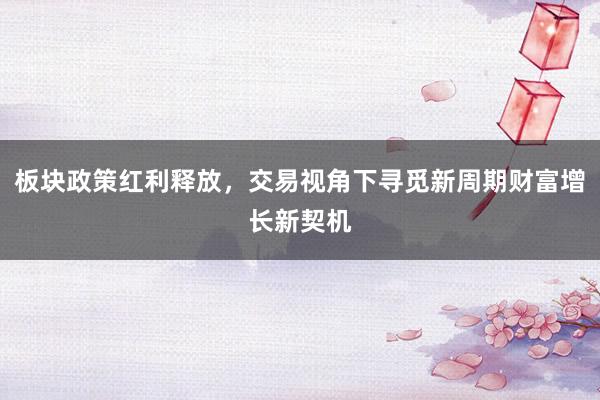 板块政策红利释放,交易视角下寻觅新周期财富增长新契机