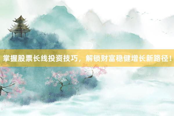 掌握股票长线投资技巧，解锁财富稳健增长新路径！