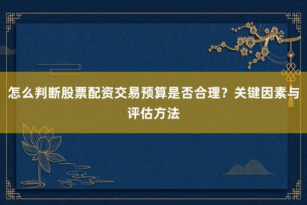 怎么判断股票配资交易预算是否合理？关键因素与评估方法