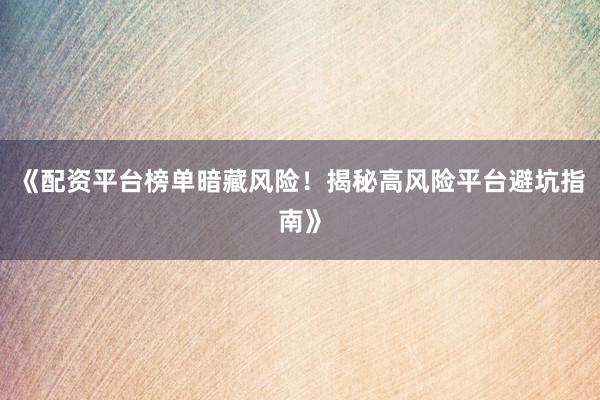 《配资平台榜单暗藏风险！揭秘高风险平台避坑指南》