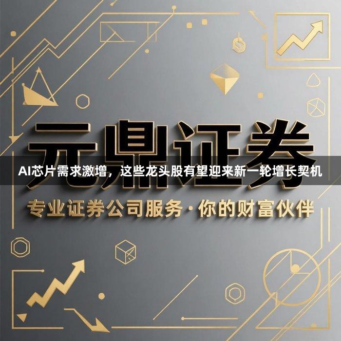 AI芯片需求激增，这些龙头股有望迎来新一轮增长契机