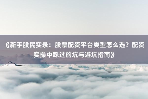《新手股民实录：股票配资平台类型怎么选？配资实操中踩过的坑与避坑指南》