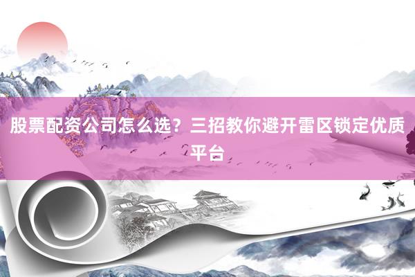 股票配资公司怎么选？三招教你避开雷区锁定优质平台
