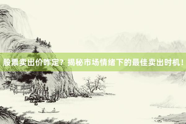 股票卖出价咋定？揭秘市场情绪下的最佳卖出时机！