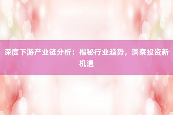 深度下游产业链分析：揭秘行业趋势，洞察投资新机遇