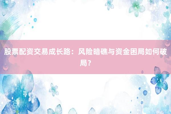 股票配资交易成长路：风险暗礁与资金困局如何破局？
