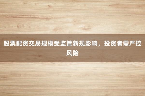 股票配资交易规模受监管新规影响，投资者需严控风险