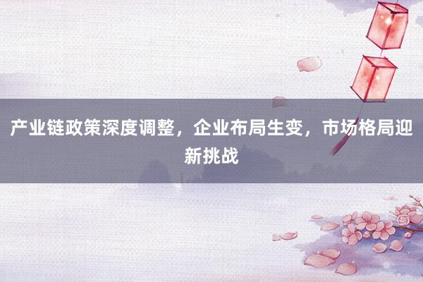产业链政策深度调整，企业布局生变，市场格局迎新挑战