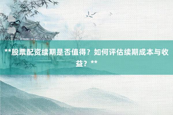 **股票配资续期是否值得？如何评估续期成本与收益？**