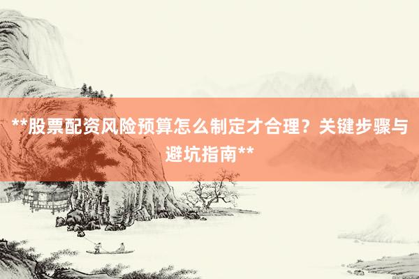 **股票配资风险预算怎么制定才合理?关键步骤与避坑指南**
