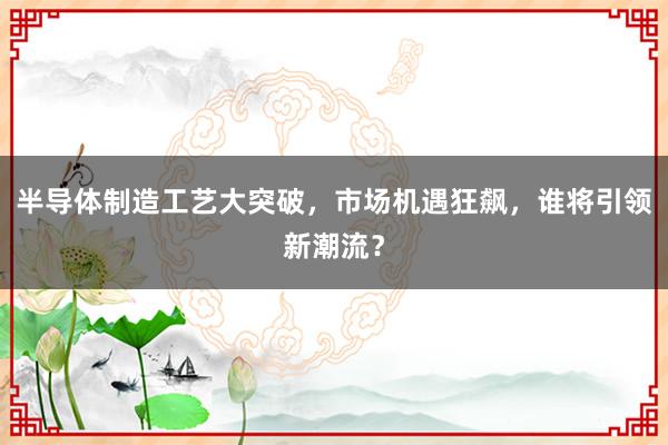 半导体制造工艺大突破，市场机遇狂飙，谁将引领新潮流？