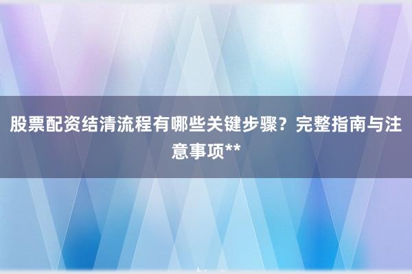 股票配资结清流程有哪些关键步骤？完整指南与注意事项**