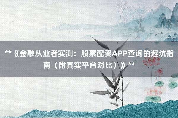 **《金融从业者实测：股票配资APP查询的避坑指南（附真实平台对比）》**