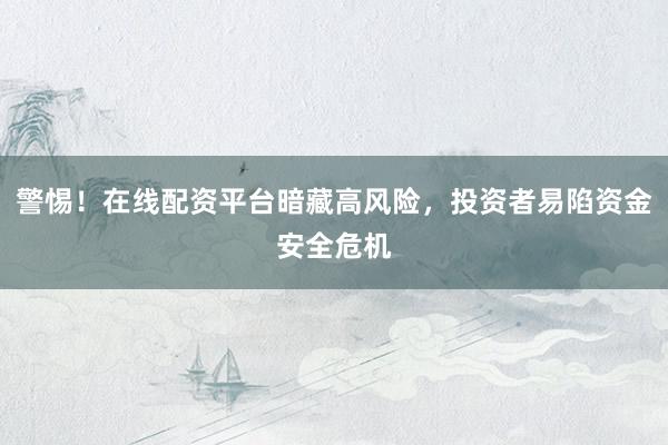 警惕！在线配资平台暗藏高风险，投资者易陷资金安全危机