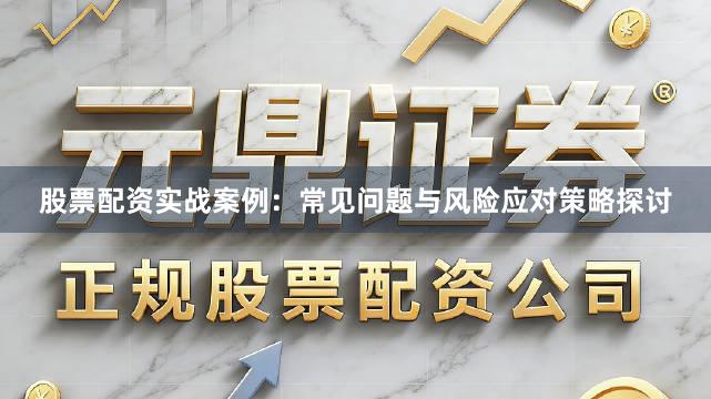股票配资实战案例：常见问题与风险应对策略探讨