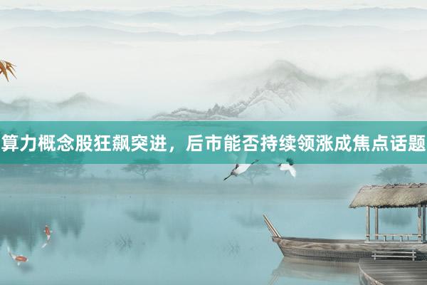 算力概念股狂飙突进，后市能否持续领涨成焦点话题