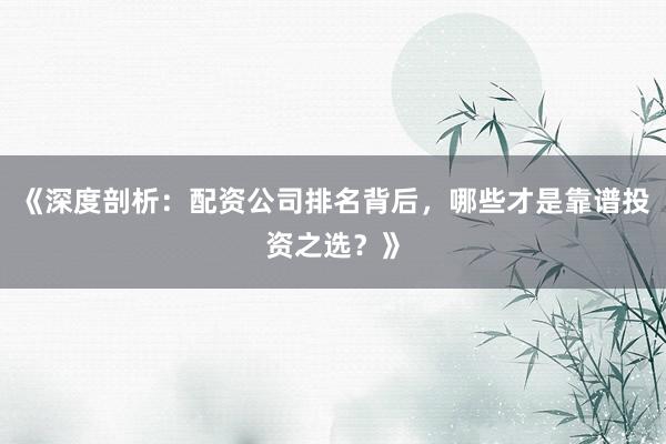 《深度剖析：配资公司排名背后，哪些才是靠谱投资之选？》