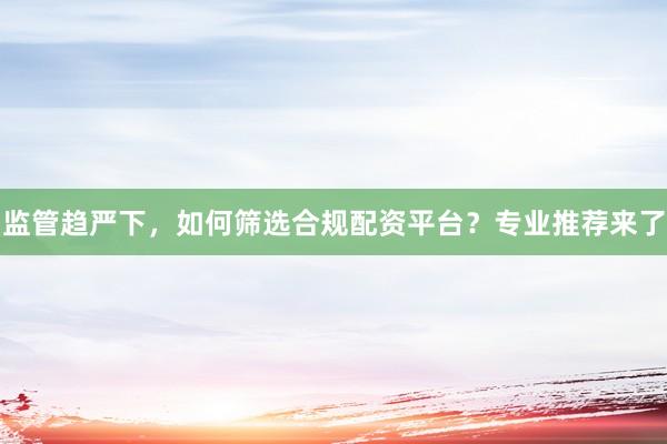 监管趋严下，如何筛选合规配资平台？专业推荐来了
