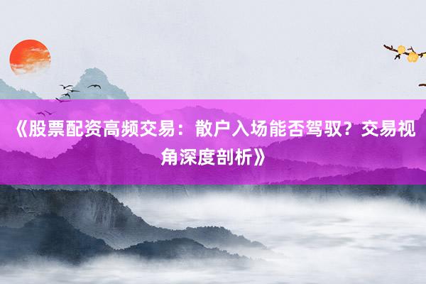 《股票配资高频交易：散户入场能否驾驭？交易视角深度剖析》