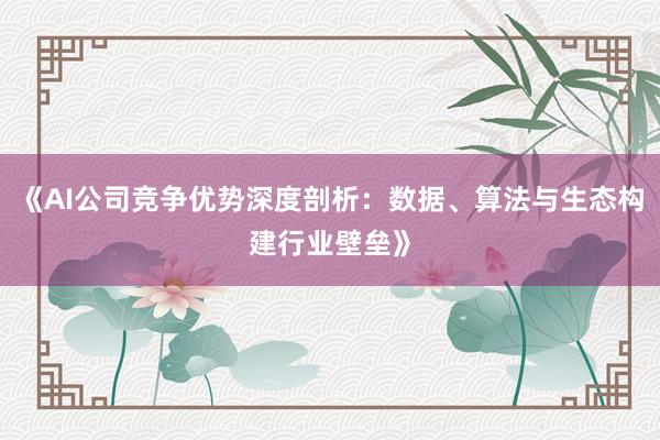 《AI公司竞争优势深度剖析:数据、算法与生态构建行业壁垒》