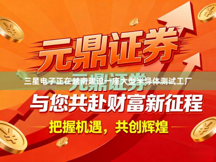 三星电子正在越南建设一座大型半导体测试工厂