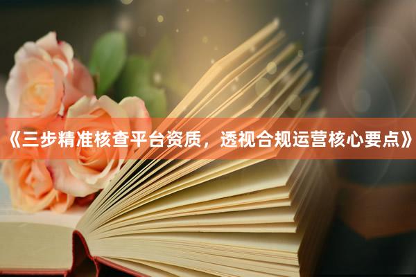 《三步精准核查平台资质,透视合规运营核心要点》
