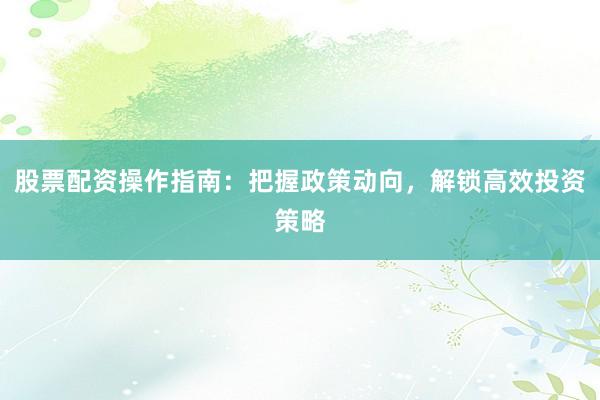 股票配资操作指南：把握政策动向，解锁高效投资策略