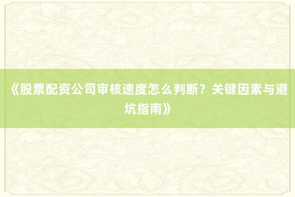 《股票配资公司审核速度怎么判断？关键因素与避坑指南》
