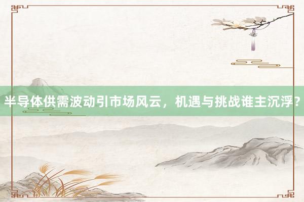 半导体供需波动引市场风云，机遇与挑战谁主沉浮？