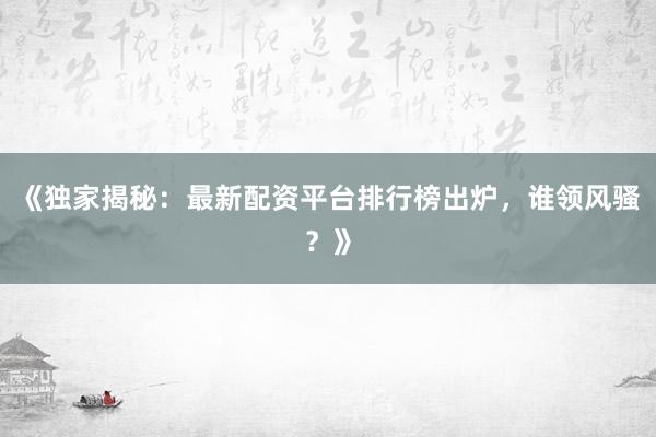 《独家揭秘：最新配资平台排行榜出炉，谁领风骚？》