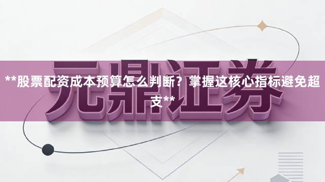 **股票配资成本预算怎么判断？掌握这核心指标避免超支**