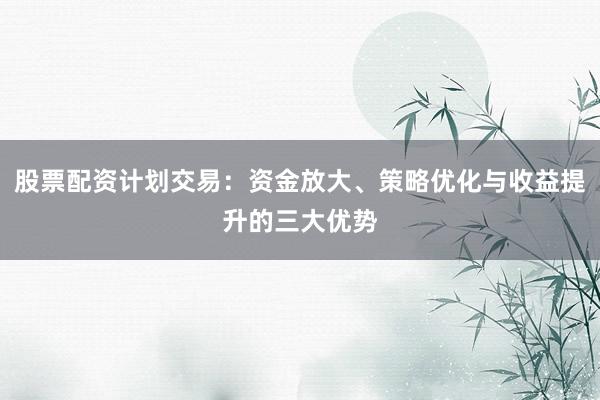 股票配资计划交易：资金放大、策略优化与收益提升的三大优势