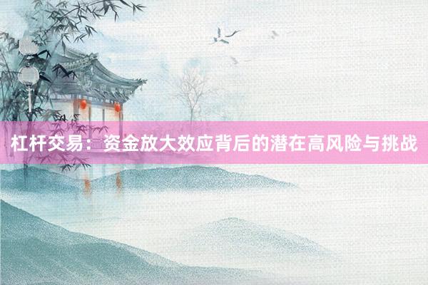杠杆交易：资金放大效应背后的潜在高风险与挑战