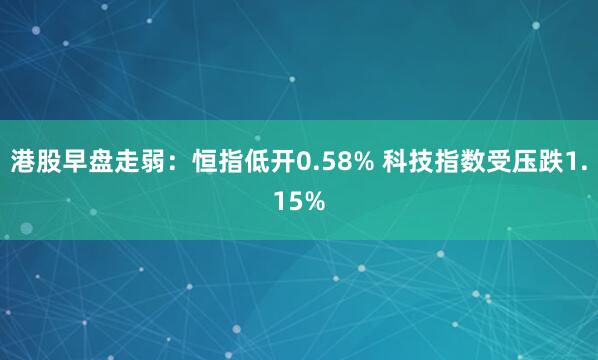 港股早盘走弱:恒指低开0.58% 科技指数受压跌1.15%